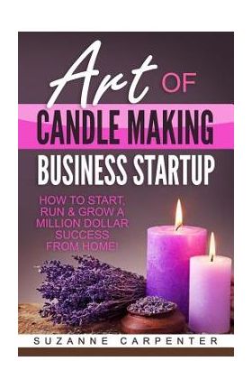 Art Of Candle Making Business Startup: How to Start, Run & Grow a Million Dollar Success From Home! - Suzanne Carpenter