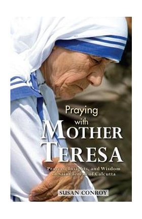 Praying with Mother Teresa: Prayers, Insights, and Wisdom of Saint Teresa of Calcutta - Susan Conroy