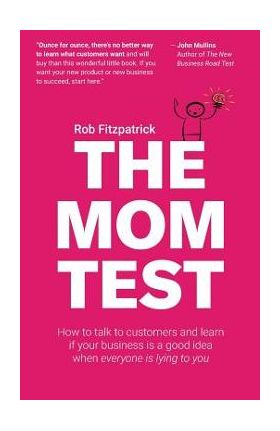 The Mom Test: How to Talk to Customers & Learn If Your Business Is a Good Idea When Everyone Is Lying to You - Rob Fitzpatrick