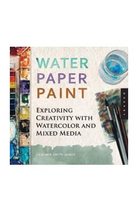 Water Paper Paint: Exploring Creativity with Watercolor and Mixed Media - Heather Jones