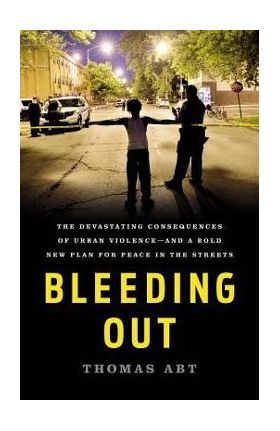 Bleeding Out: The Devastating Consequences of Urban Violence--And a Bold New Plan for Peace in the Streets - Thomas Abt