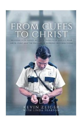From Cuffs to Christ: Freedom from Xanax, Alcohol, Depression, Anxiety, Fear, Abuse, Guilt, and the Pressure of Working in Corrections - Kevin Zeiger
