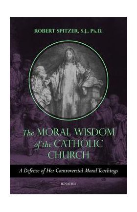 The Moral Wisdom of the Catholic Church: A Defense of Her Controversial Moral Teachings - Robert Spitzer