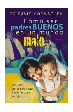 Cómo Ser Padres Buenos En Un Mundo Malo: Principios Sabios Para Llegar a Acuerdos Con Los Hijos - David Hormachea