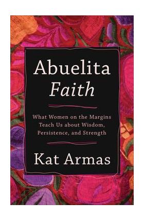 Abuelita Faith: What Women on the Margins Teach Us about Wisdom, Persistence, and Strength - Kat Armas