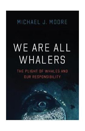 We Are All Whalers: The Plight of Whales and Our Responsibility - Michael J. Moore