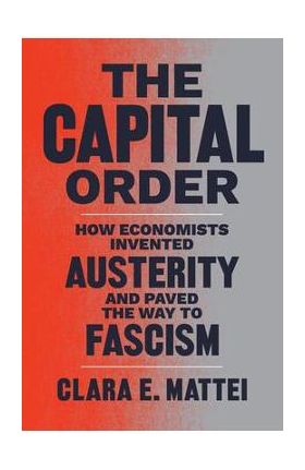 The Capital Order: How Economists Invented Austerity and Paved the Way to Fascism - Clara E. Mattei