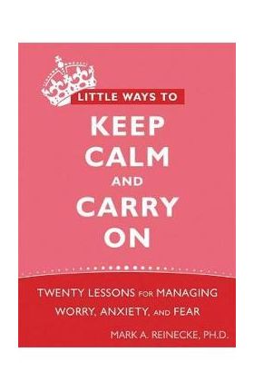 Little Ways to Keep Calm and Carry on: Twenty Lessons for Managing Worry, Anxiety, and Fear - Mark Reinecke