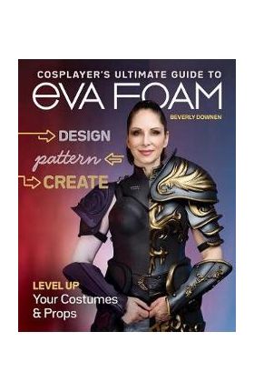 Cosplayer's Ultimate Guide to Eva Foam: Design, Pattern & Create; Level Up Your Costumes & Props - Beverly Downen