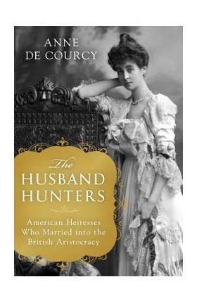 The Husband Hunters: American Heiresses Who Married Into the British Aristocracy - Anne De Courcy