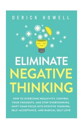 Eliminate Negative Thinking: How to Overcome Negativity, Control Your Thoughts, And Stop Overthinking. Shift Your Focus into Positive Thinking, Sel - Derick Howell