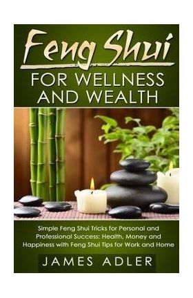 Feng Shui for Wellness and Wealth: Simple Feng Shui Tricks for Personal and Professional Success: Health, Money and Happiness with Feng Shui Tips for - James Adler