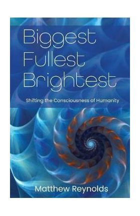 Biggest Fullest and Brightest: Shifting the Consciousness of Humanity - Matthew Reynolds