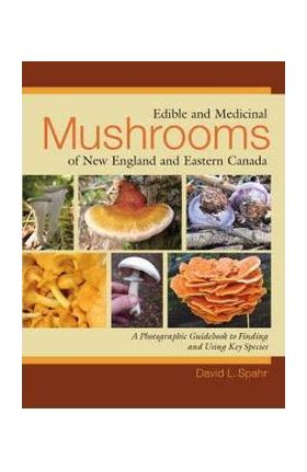 Edible and Medicinal Mushrooms of New England and Eastern Canada: A Photographic Guidebook to Finding and Using Key Species - David L. Spahr