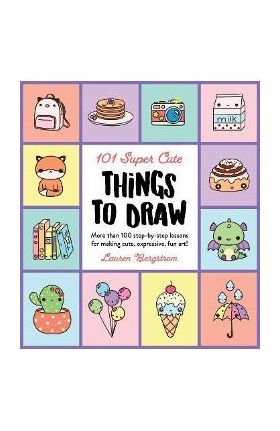 101 Super Cute Things to Draw: More Than 100 Step-By-Step Lessons for Making Cute, Expressive, Fun Art! - Lauren Bergstrom