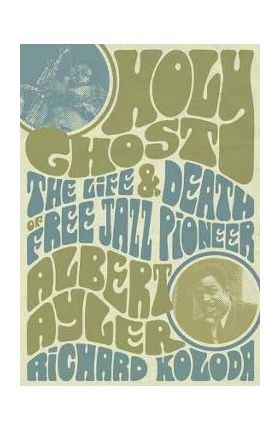 Holy Ghost: The Life and Death of Free Jazz Pioneer Albert Ayler - Richard Koloda