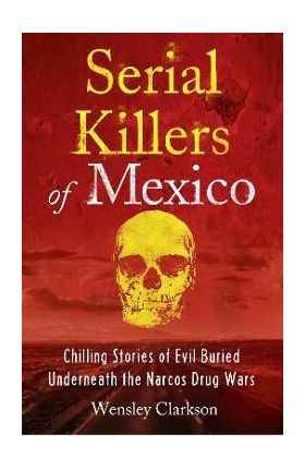 Serial Killers of Mexico: Chilling Stories of Evil Buried Underneath the Narcos Drug Wars - Wensley Clarkson