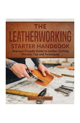 The Leatherworking Starter Handbook: Beginner Friendly Guide to Leather Crafting Process, Tips and Techniques - Stephen Fleming