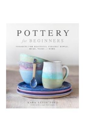 Pottery for Beginners: Projects for Beautiful Ceramic Bowls, Mugs, Vases and More - Kara Leigh Ford