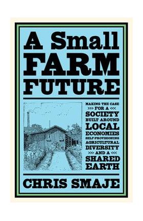 A Small Farm Future: Making the Case for a Society Built Around Local Economies, Self-Provisioning, Agricultural Diversity and a Shared Ear - Chris Smaje