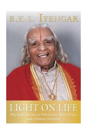 Light on Life: The Yoga Journey to Wholeness, Inner Peace, and Ultimate Freedom - B. K. S. Iyengar