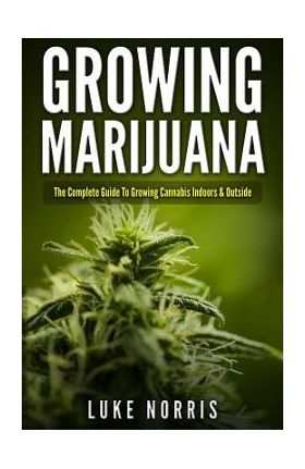 Growing Marijuana: The Complete Guide to Growing Cannabis Indoors and Outside - Luke Norris