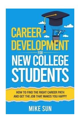 Career Development For New College Students: How to Find the Right Career Path and Get the Job that Makes You Happy - Mike Sun