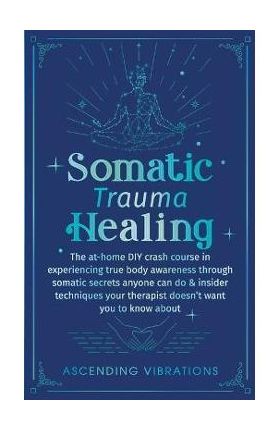 Somatic Trauma Healing: The At-Home DIY Crash Course in Experiencing True Body Awareness Through Somatic Secrets Anyone Can Do & Insider Techn - Ascending Vibrations