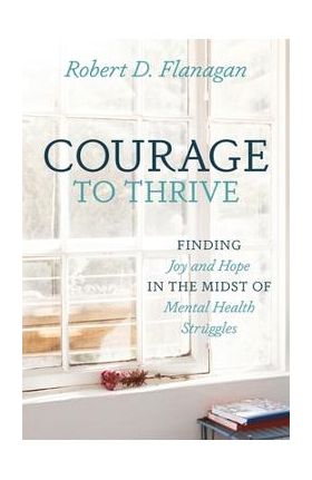 Courage to Thrive: Finding Joy and Hope in the Midst of Mental Health Struggles - Robert D. Flanagan