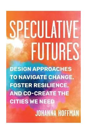 Speculative Futures: Design Approaches to Navigate Change, Foster Resilience, and Co-Create the Citie S We Need - Johanna Hoffman