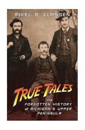 True Tales: The Forgotten History of Michigan's Upper Peninsula - Mikel B. Classen