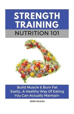 Strength Training Nutrition 101: Build Muscle & Burn Fat Easily...A Healthy Way Of Eating You Can Actually Maintain - Marc Mclean