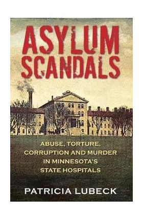 Asylum Scandals: Abuse, Torture, Corruption and Murder in Minnesota's State Hospitals - Patricia Lubeck