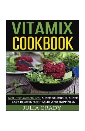 Vitamix Cookbook: Not Just Smoothies! Super Delicious, Super Easy Recipes for Health and Happiness - Julia Grady