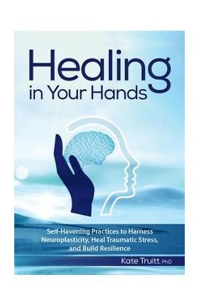 Healing in Your Hands: Self-Havening Practices to Harness Neuroplasticity, Heal Traumatic Stress, and Build Resilience - Kate Truitt