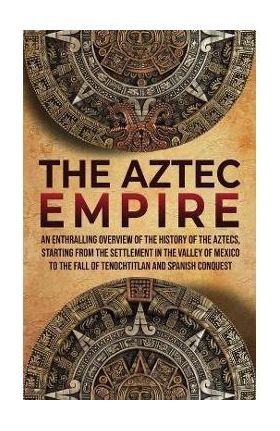 The Aztec Empire: An Enthralling Overview of the History of the Aztecs, Starting with the Settlement in the Valley of Mexico - Enthralling History