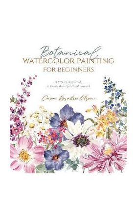 Botanical Watercolor Painting for Beginners: A Step-By-Step Guide to Create Beautiful Floral Artwork - Cara Olsen