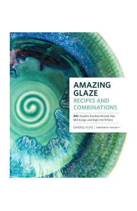 Amazing Glaze Recipes and Combinations: 200+ Surefire Finishes for Low-Fire, Mid-Range, and High-Fire Pottery - Gabriel Kline