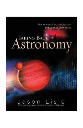 Taking Back Astronomy: The Heavens Declare Creation and Science Confirms It - Jason Lisle