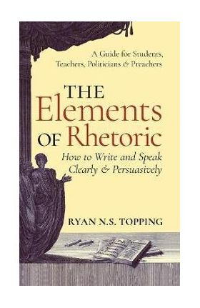 Elements of Rhetoric: How to Write and Speak Clearly and Persuasively -- A Guide for Students, Teachers, Politicians & Preachers - Ryan N. S. Topping