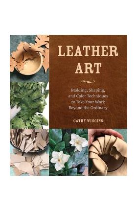 Leather Art: Molding, Shaping, and Color Techniques to Take Your Work Beyond the Ordinary - Cathy Wiggins