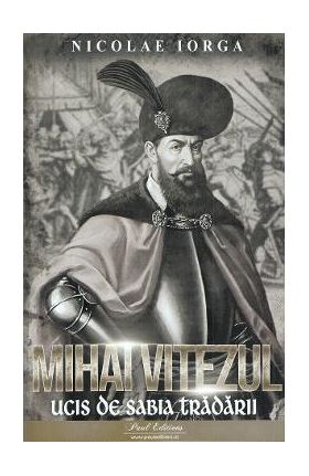 Mihai Viteazul. Ucis de sabia tradarii - Nicolae Iorga