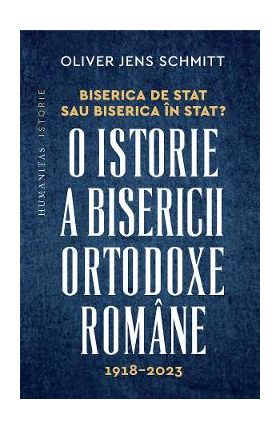 Biserica de stat, sau Biserica in stat? O istorie a Bisericii Ortodoxe Romane:1918-2023 - Oliver Jens Schmitt
