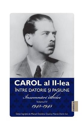 Carol al II-lea intre datorie si pasiune Vol.4 Insemnari zilnice 1943-1945 - Marcel D. Ciuca, Narcis Dorin Ion