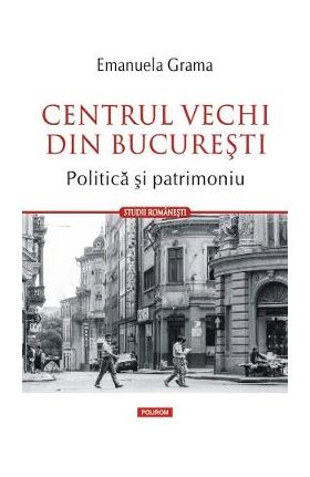 Centrul vechi din Bucuresti. Politica si patrimoniu - Emanuela Grama