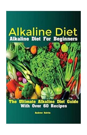 Alkaline Diet: Alkaline Diet For Beginners The Ultimate Alkaline Diet Guide With Over 60 Recipes - Kelvin Andrew