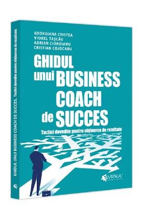 Ghidul unui business coach de succes. Tactici dovedite pentru obtinerea de rezultate - Adrian Cioroianu, Cristian Cojocaru, Georgiana Cristea, Viorel Tascau