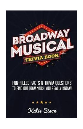 Broadway Musical Trivia Book: Fun-Filled Facts & Trivia Questions To Find Out How Much You Really Know! - Katie Sison