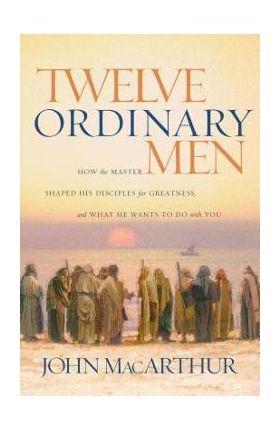 Twelve Ordinary Men: How the Master Shaped His Disciples for Greatness, and What He Wants to Do with You - John F. Macarthur