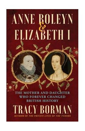 Anne Boleyn & Elizabeth I: The Mother and Daughter Who Forever Changed British History - Tracy Borman